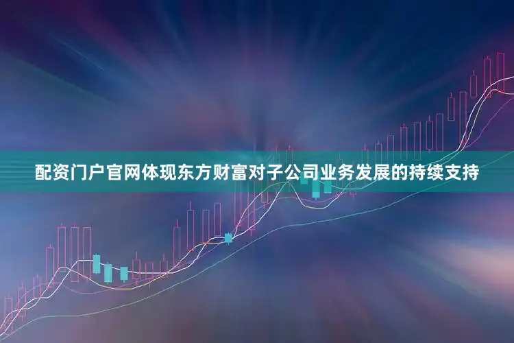 配资门户官网体现东方财富对子公司业务发展的持续支持