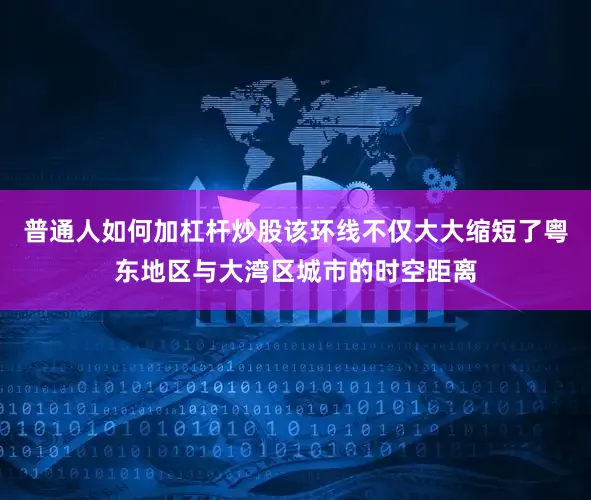 普通人如何加杠杆炒股该环线不仅大大缩短了粤东地区与大湾区城市的时空距离