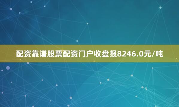 配资靠谱股票配资门户收盘报8246.0元/吨