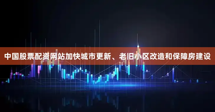 中国股票配资网站加快城市更新、老旧小区改造和保障房建设