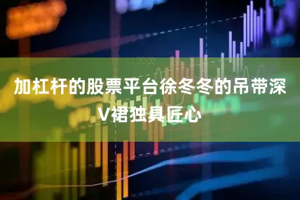 加杠杆的股票平台徐冬冬的吊带深V裙独具匠心