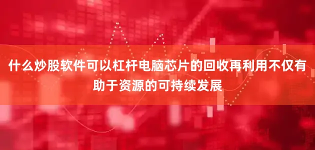 什么炒股软件可以杠杆电脑芯片的回收再利用不仅有助于资源的可持续发展