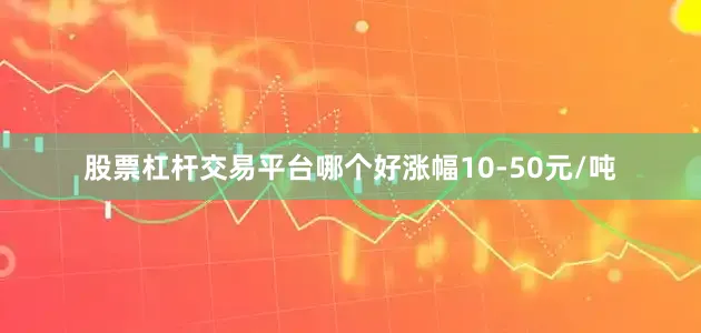 股票杠杆交易平台哪个好涨幅10-50元/吨