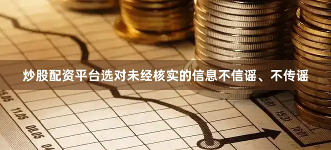 炒股配资平台选对未经核实的信息不信谣、不传谣