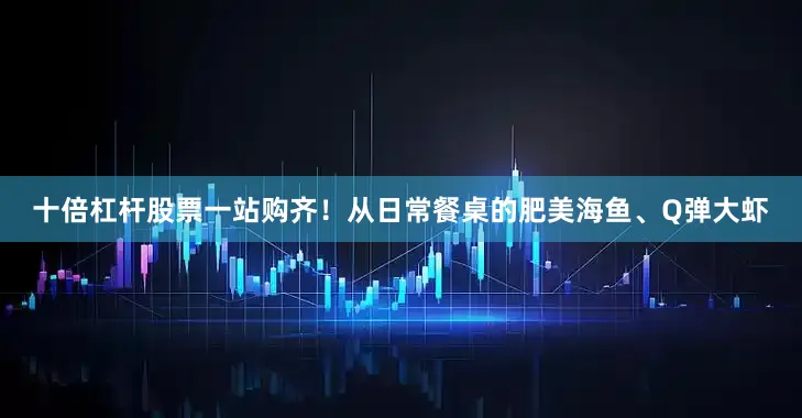 十倍杠杆股票一站购齐！从日常餐桌的肥美海鱼、Q弹大虾