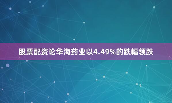 股票配资论华海药业以4.49%的跌幅领跌