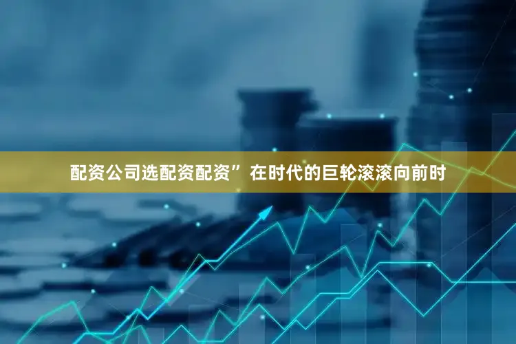 配资公司选配资配资” 在时代的巨轮滚滚向前时